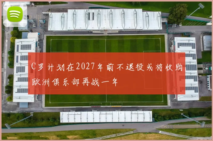 C罗计划在2027年前不退役或将收购欧洲俱乐部再战一年