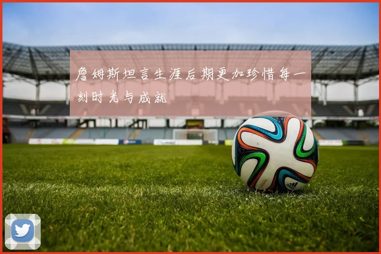 詹姆斯坦言生涯后期更加珍惜每一刻时光与成就