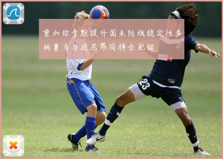 曾加称索默提升国米防线稳定性多纳鲁马与迈尼昂同样会犯错