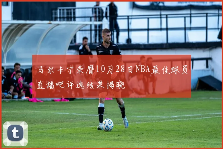 马尔卡宁荣膺10月28日NBA最佳球员直播吧评选结果揭晓
