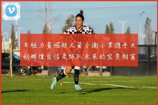 年轻力量崛起火箭小谢小贾携手共创辉煌自信是球队未来的宝贵财富