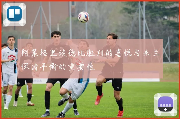 阿莱格里谈德比胜利的喜悦与米兰保持平衡的重要性