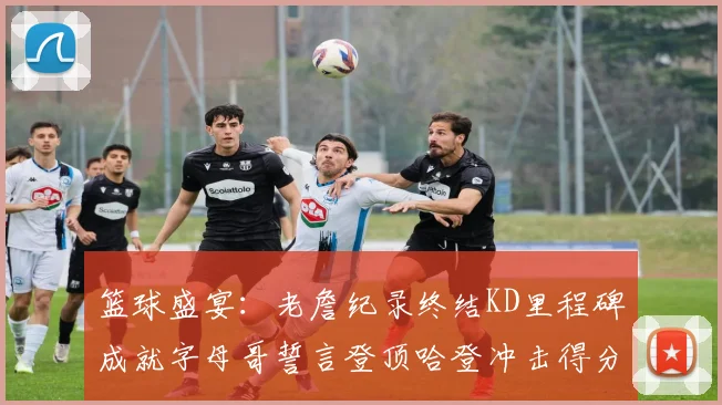 篮球盛宴：老詹纪录终结KD里程碑成就字母哥誓言登顶哈登冲击得分前十