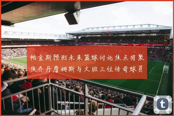 帕金斯预测未来篮球讨论焦点将聚焦乔丹詹姆斯与文班三位传奇球员