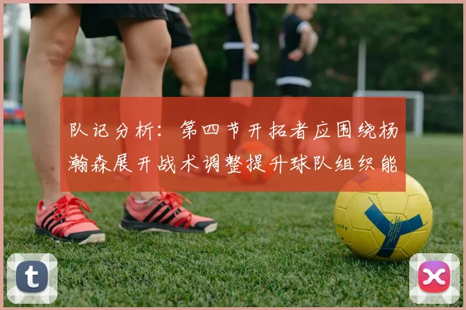 队记分析：第四节开拓者应围绕杨瀚森展开战术调整提升球队组织能力