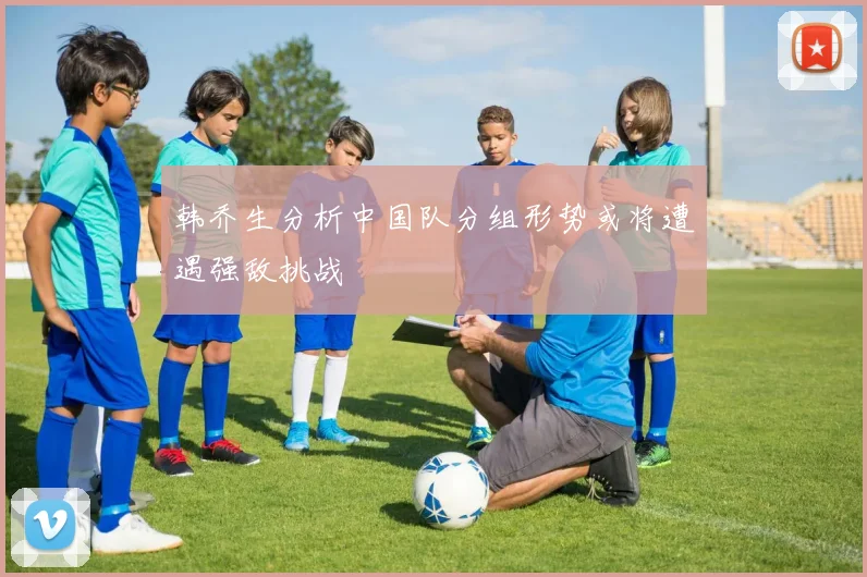韩乔生分析中国队分组形势或将遭遇强敌挑战