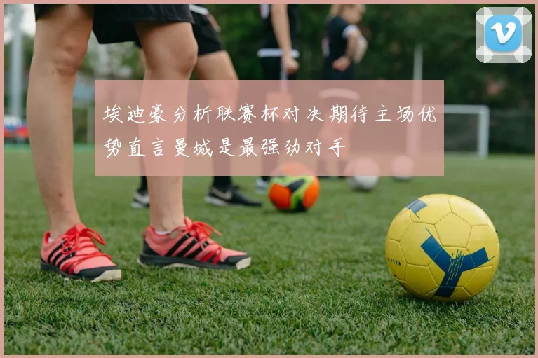 埃迪豪分析联赛杯对决期待主场优势直言曼城是最强劲对手