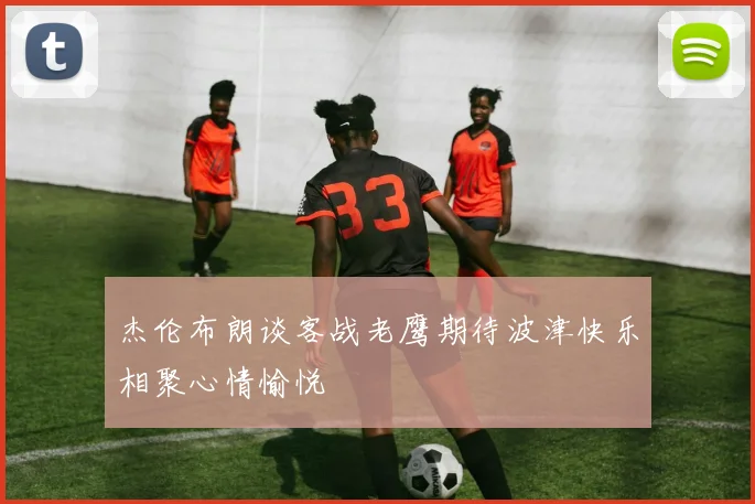 杰伦布朗谈客战老鹰期待波津快乐相聚心情愉悦