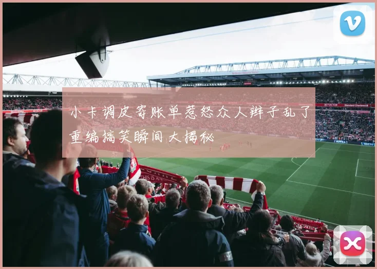 小卡调皮寄账单惹怒众人辫子乱了重编搞笑瞬间大揭秘
