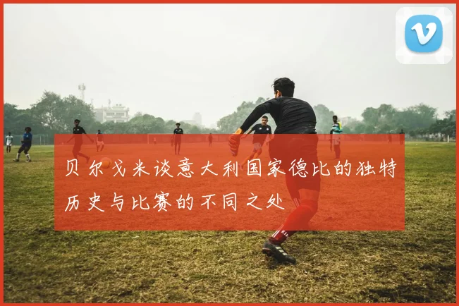 贝尔戈米谈意大利国家德比的独特历史与比赛的不同之处