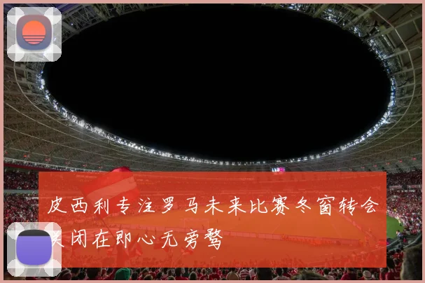 皮西利专注罗马未来比赛冬窗转会关闭在即心无旁骛