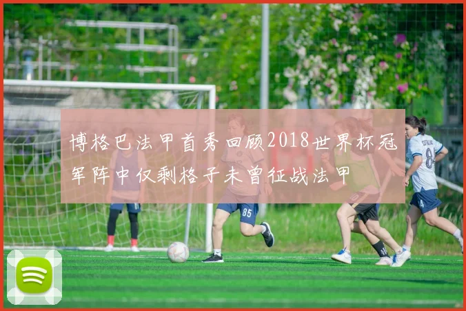 博格巴法甲首秀回顾2018世界杯冠军阵中仅剩格子未曾征战法甲