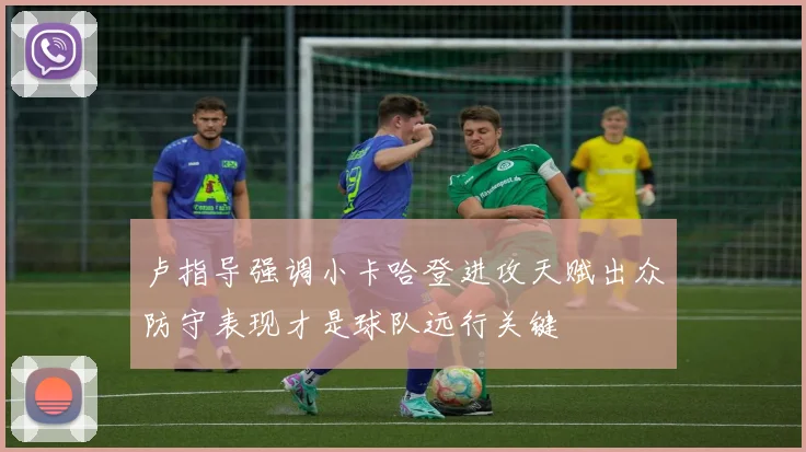 卢指导强调小卡哈登进攻天赋出众防守表现才是球队远行关键