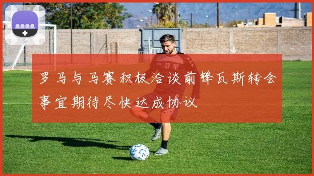 罗马与马赛积极洽谈前锋瓦斯转会事宜期待尽快达成协议