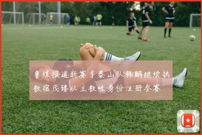 鲁媒报道新赛季泰山队韩鹏继续执教宿茂臻以主教练身份注册参赛