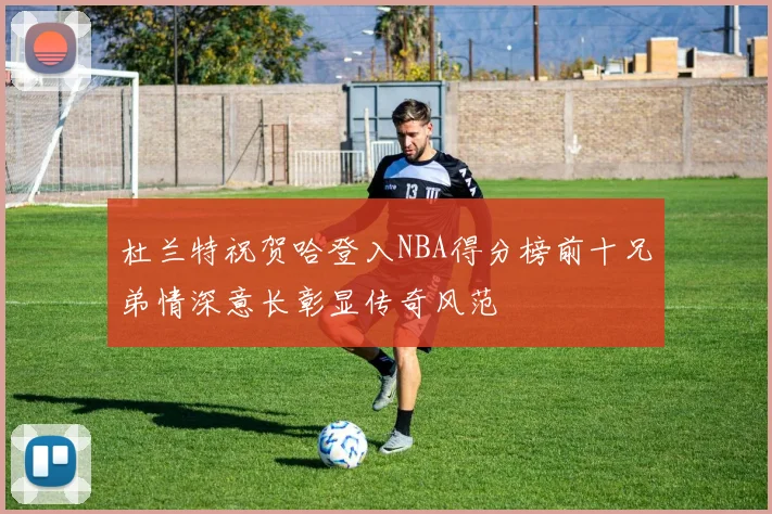 杜兰特祝贺哈登入NBA得分榜前十兄弟情深意长彰显传奇风范