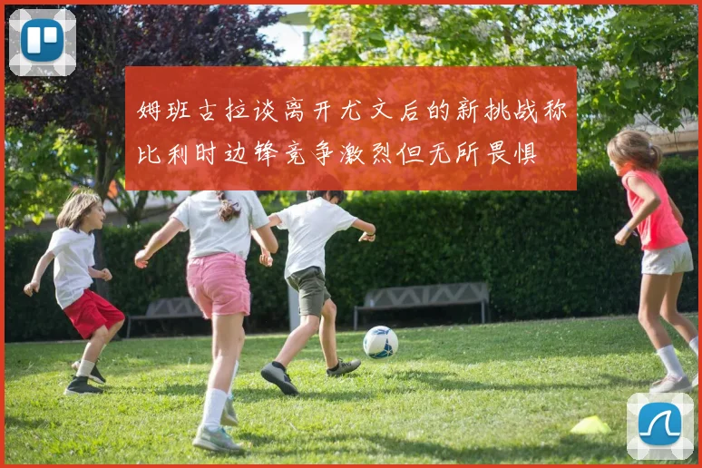 姆班古拉谈离开尤文后的新挑战称比利时边锋竞争激烈但无所畏惧