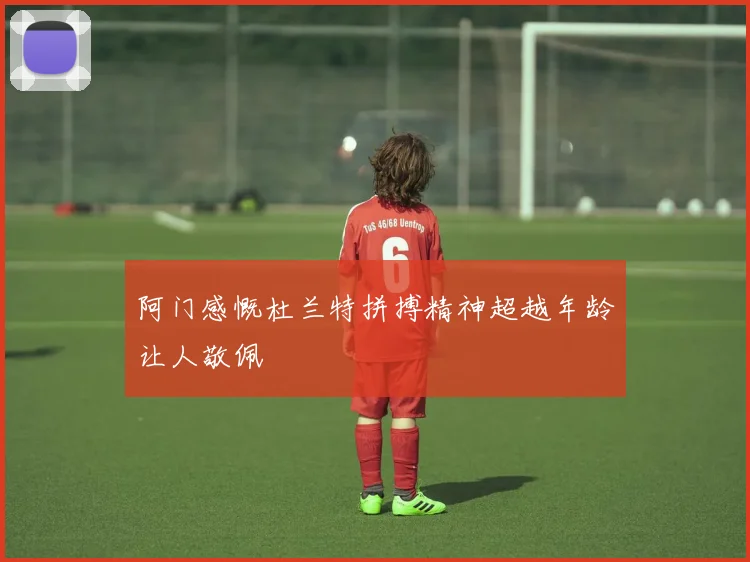 阿门感慨杜兰特拼搏精神超越年龄让人敬佩