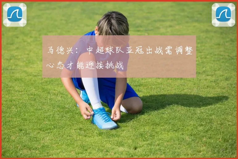 马德兴：中超球队亚冠出战需调整心态才能迎接挑战