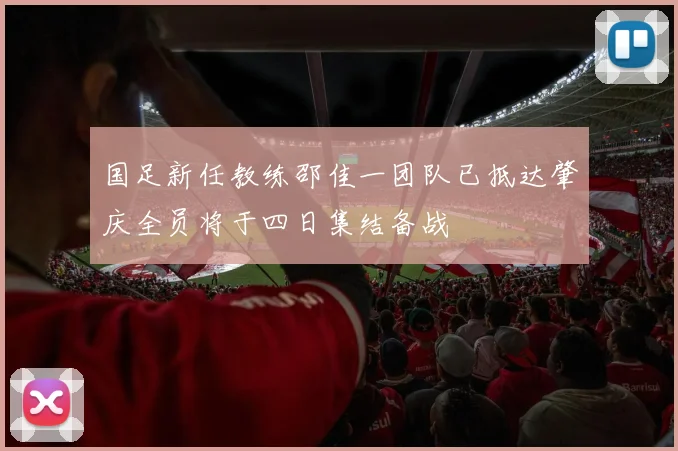 国足新任教练邵佳一团队已抵达肇庆全员将于四日集结备战
