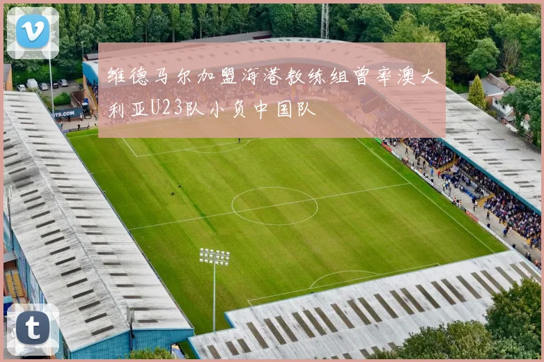 维德马尔加盟海港教练组曾率澳大利亚U23队小负中国队