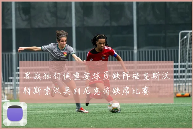 客战独行侠重要球员缺阵福克斯沃特斯索汉奥利尼克将缺席比赛