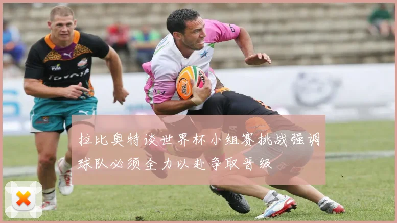 拉比奥特谈世界杯小组赛挑战强调球队必须全力以赴争取晋级